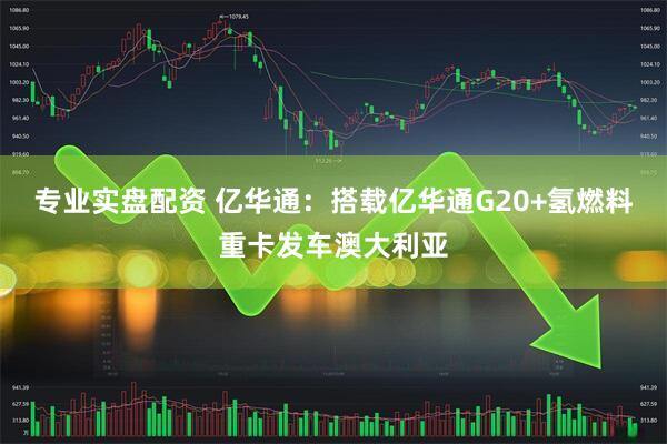 专业实盘配资 亿华通：搭载亿华通G20+氢燃料重卡发车澳大利亚