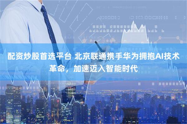 配资炒股首选平台 北京联通携手华为拥抱AI技术革命，加速迈入智能时代