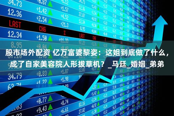 股市场外配资 亿万富婆黎姿：这姐到底做了什么，成了自家美容院人形拔草机？_马廷_婚姻_弟弟