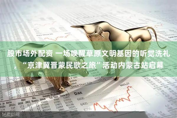 股市场外配资 一场唤醒草原文明基因的听觉洗礼，“京津冀晋蒙民歌之旅”活动内蒙古站启幕