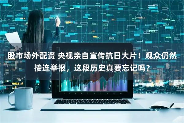 股市场外配资 央视亲自宣传抗日大片！观众仍然接连举报，这段历史真要忘记吗？