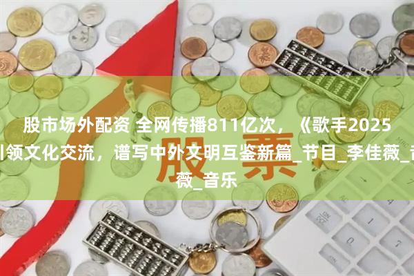 股市场外配资 全网传播811亿次，《歌手2025》引领文化交流，谱写中外文明互鉴新篇_节目_李佳薇_音乐