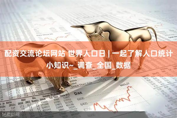 配资交流论坛网站 世界人口日 | 一起了解人口统计小知识~_调查_全国_数据