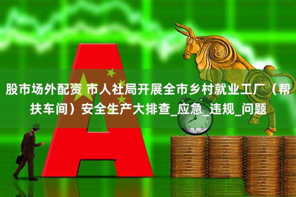 股市场外配资 市人社局开展全市乡村就业工厂（帮扶车间）安全生产大排查_应急_违规_问题