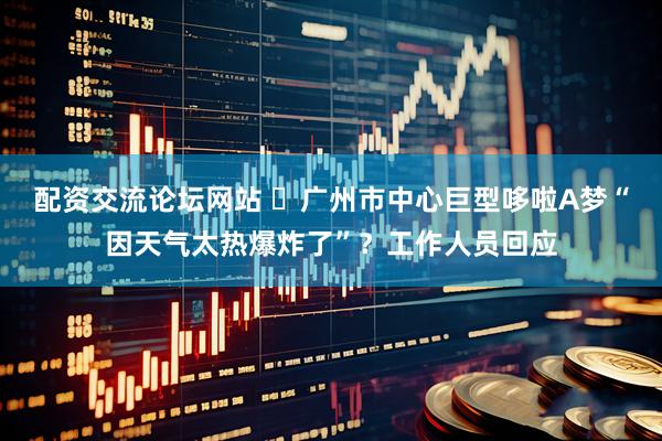 配资交流论坛网站 ​广州市中心巨型哆啦A梦“因天气太热爆炸了”？工作人员回应