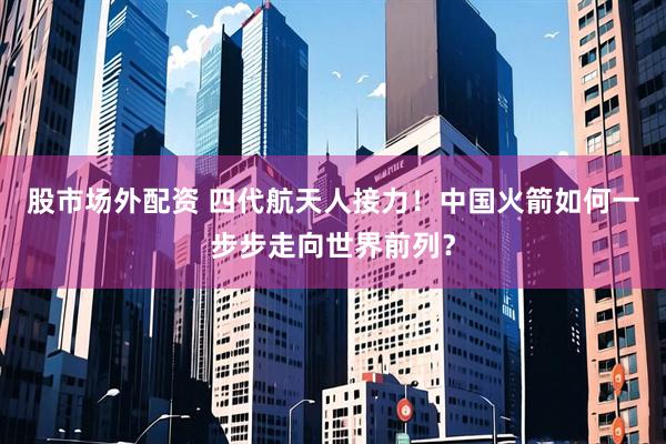 股市场外配资 四代航天人接力！中国火箭如何一步步走向世界前列？