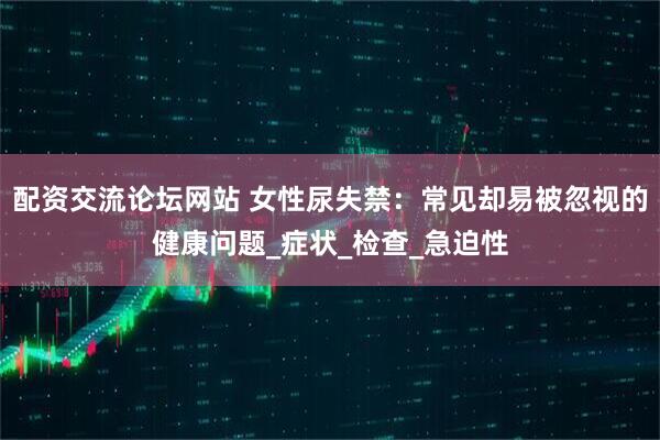配资交流论坛网站 女性尿失禁：常见却易被忽视的健康问题_症状_检查_急迫性