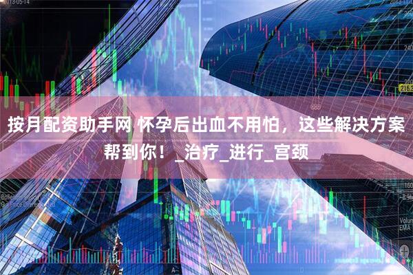 按月配资助手网 怀孕后出血不用怕，这些解决方案帮到你！_治疗_进行_宫颈