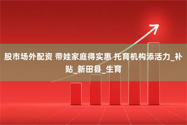 股市场外配资 带娃家庭得实惠 托育机构添活力_补贴_新田县_生育