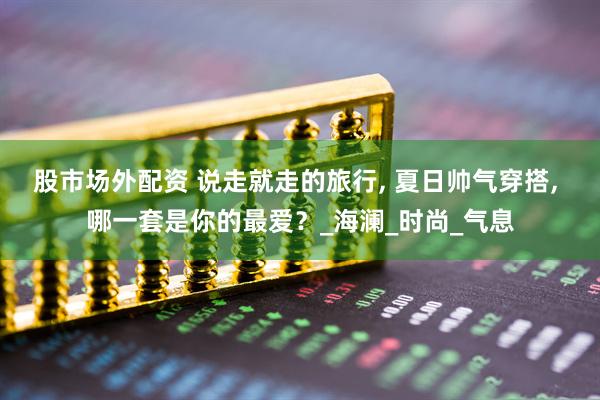 股市场外配资 说走就走的旅行, 夏日帅气穿搭, 哪一套是你的最爱？_海澜_时尚_气息