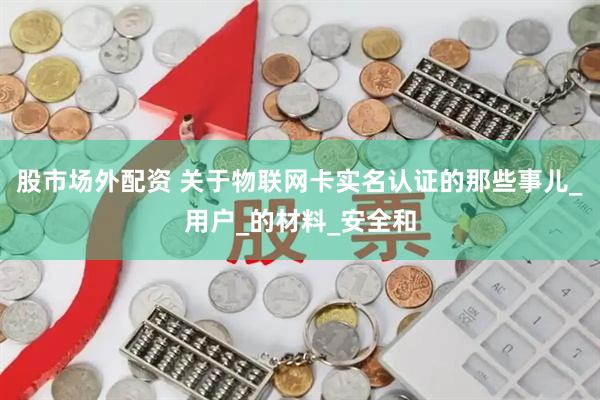 股市场外配资 关于物联网卡实名认证的那些事儿_用户_的材料_安全和