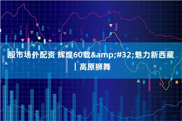 股市场外配资 辉煌60载&#32;魅力新西藏｜高原狮舞