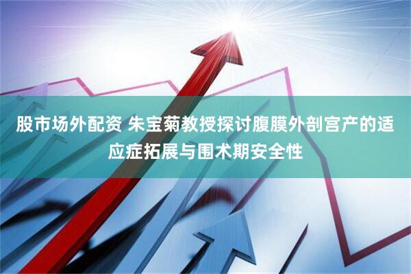 股市场外配资 朱宝菊教授探讨腹膜外剖宫产的适应症拓展与围术期安全性
