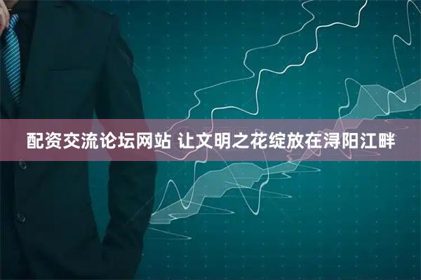 配资交流论坛网站 让文明之花绽放在浔阳江畔
