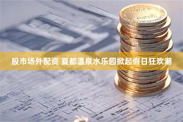 股市场外配资 夏都温泉水乐园掀起假日狂欢潮