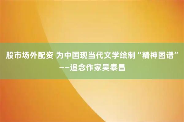 股市场外配资 为中国现当代文学绘制“精神图谱”——追念作家吴泰昌