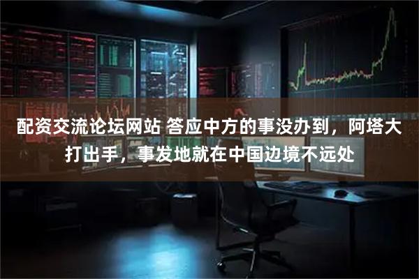 配资交流论坛网站 答应中方的事没办到，阿塔大打出手，事发地就在中国边境不远处
