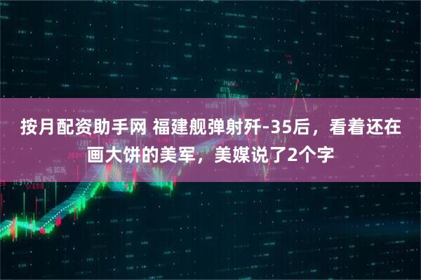 按月配资助手网 福建舰弹射歼-35后，看着还在画大饼的美军，美媒说了2个字