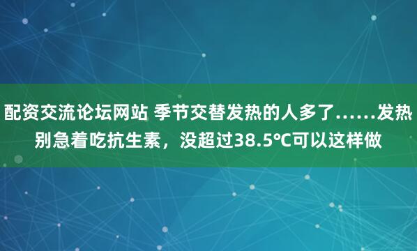 配资交流论坛网站 季节交替发热的人多了……发热别急着吃抗生素，没超过38.5℃可以这样做