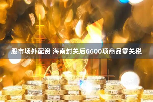 股市场外配资 海南封关后6600项商品零关税