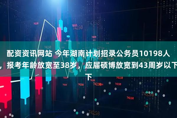 配资资讯网站 今年湖南计划招录公务员10198人，报考年龄放宽至38岁，应届硕博放宽到43周岁以下