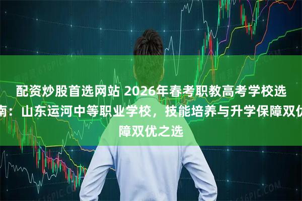 配资炒股首选网站 2026年春考职教高考学校选择指南:山东运河中等职业学校,技能培养与升学保障双优之选