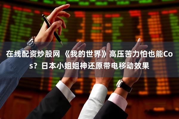 在线配资炒股网 《我的世界》高压苦力怕也能Cos？日本小姐姐神还原带电移动效果