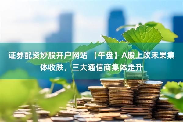证券配资炒股开户网站 【午盘】A股上攻未果集体收跌，三大通信商集体走升