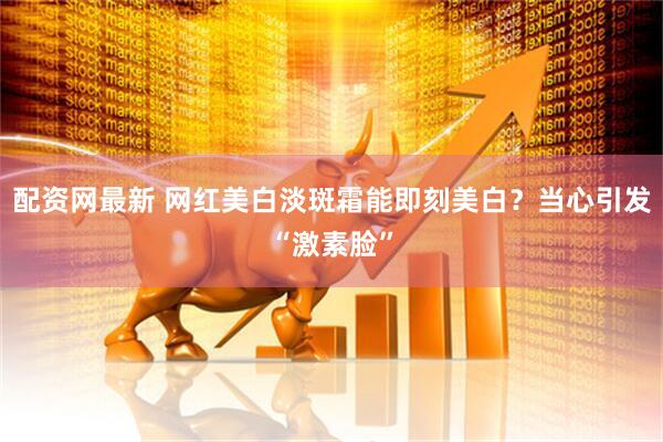 配资网最新 网红美白淡斑霜能即刻美白？当心引发“激素脸”