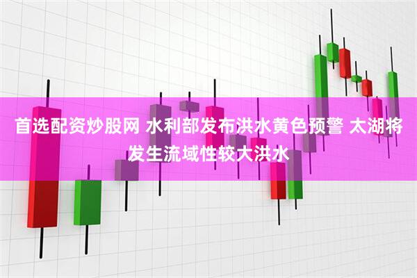 首选配资炒股网 水利部发布洪水黄色预警 太湖将发生流域性较大洪水