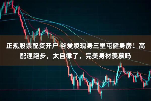 正规股票配资开户 谷爱凌现身三里屯健身房！高配速跑步，太自律了，完美身材羡慕吗
