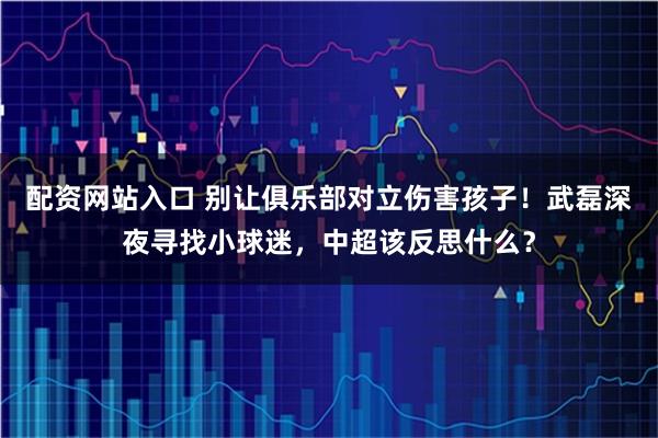 配资网站入口 别让俱乐部对立伤害孩子！武磊深夜寻找小球迷，中超该反思什么？