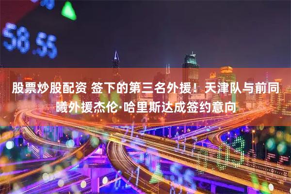 股票炒股配资 签下的第三名外援！天津队与前同曦外援杰伦·哈里斯达成签约意向