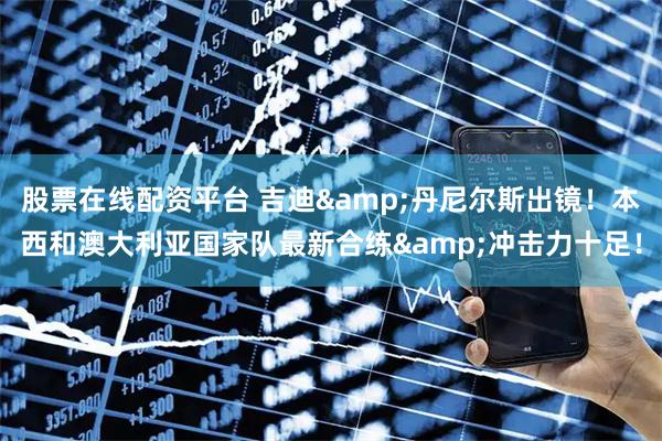 股票在线配资平台 吉迪&丹尼尔斯出镜！本西和澳大利亚国家队最新合练&冲击力十足！