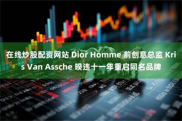 在线炒股配资网站 Dior Homme 前创意总监 Kris Van Assche 暌违十一年重启同名品牌