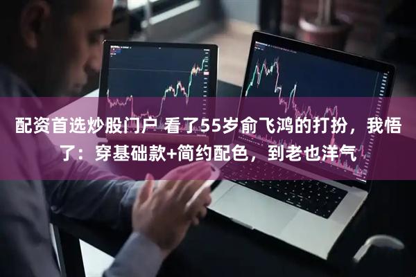 配资首选炒股门户 看了55岁俞飞鸿的打扮，我悟了：穿基础款+简约配色，到老也洋气