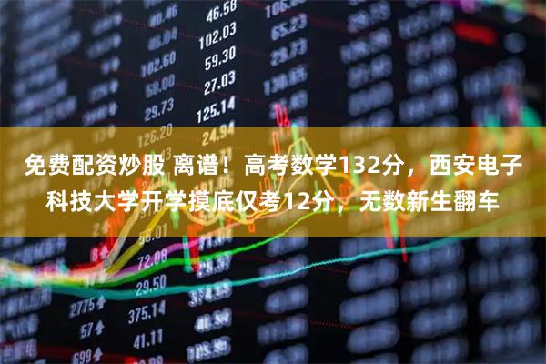 免费配资炒股 离谱！高考数学132分，西安电子科技大学开学摸底仅考12分，无数新生翻车