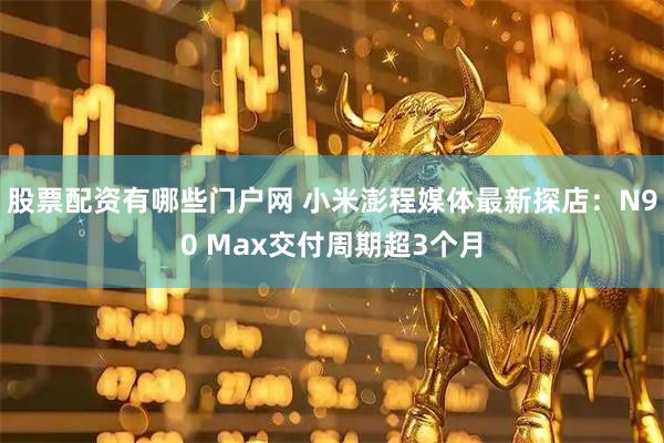 股票配资有哪些门户网 小米澎程媒体最新探店：N90 Max交付周期超3个月