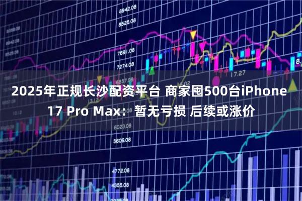 2025年正规长沙配资平台 商家囤500台iPhone 17 Pro Max：暂无亏损 后续或涨价