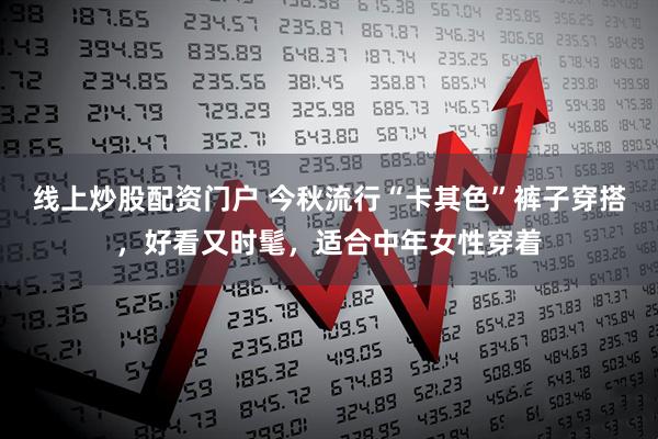 线上炒股配资门户 今秋流行“卡其色”裤子穿搭，好看又时髦，适合中年女性穿着