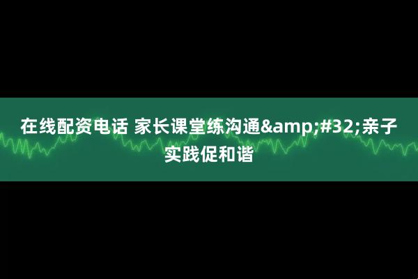 在线配资电话 家长课堂练沟通 亲子实践促和谐