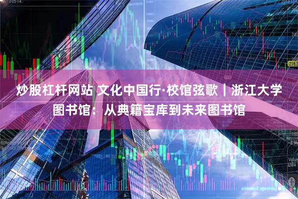炒股杠杆网站 文化中国行·校馆弦歌｜浙江大学图书馆：从典籍宝库到未来图书馆