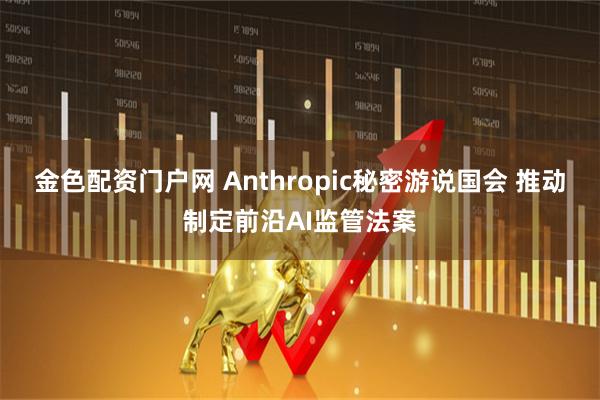 金色配资门户网 Anthropic秘密游说国会 推动制定前沿AI监管法案
