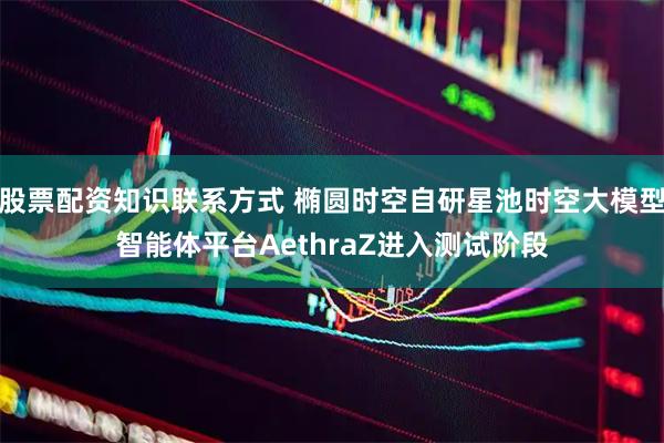 股票配资知识联系方式 椭圆时空自研星池时空大模型智能体平台AethraZ进入测试阶段